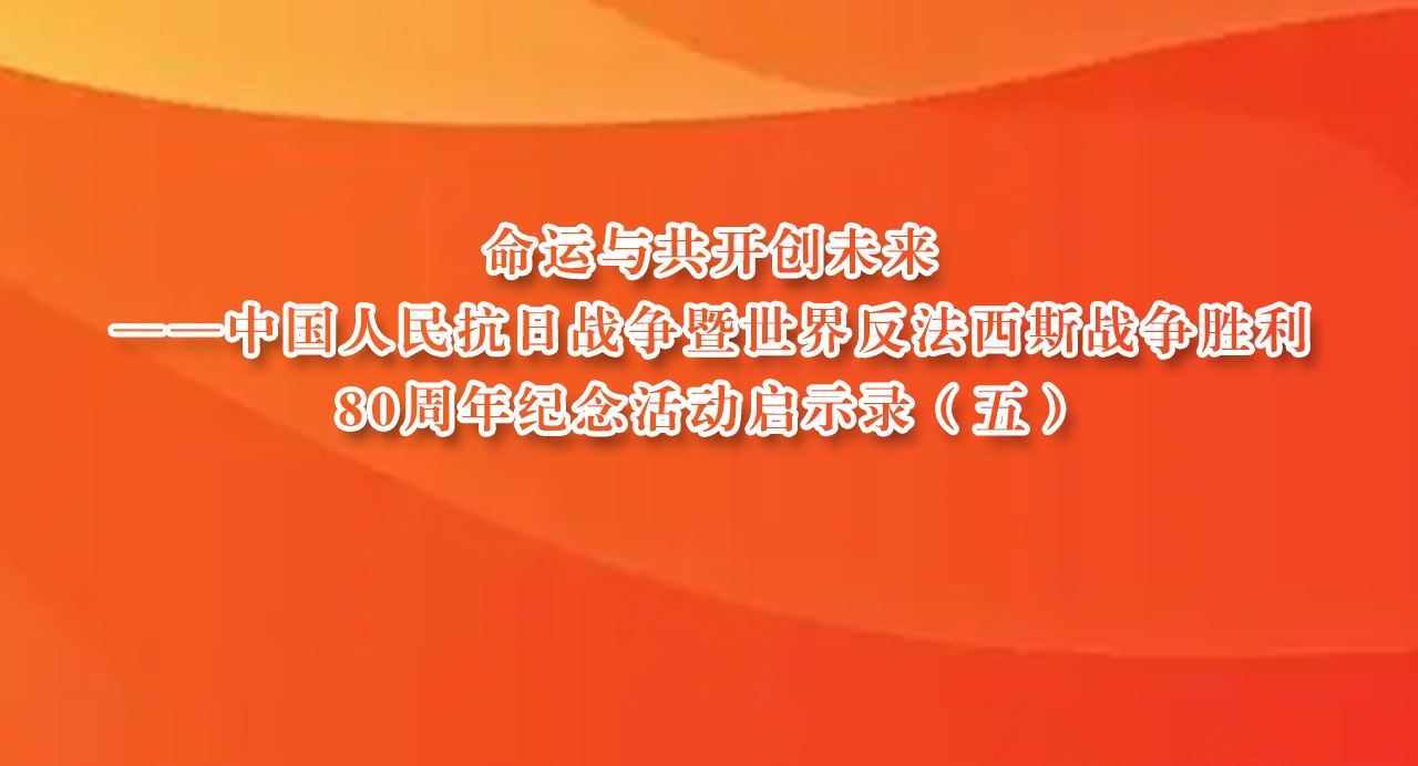 命运与共开创未来——中国人民抗日战争暨世界反法西斯战争胜利80周年纪念活动启示录（五）